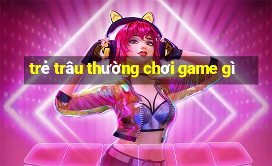 trẻ trâu thường chơi game gì