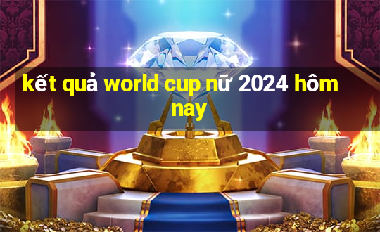 kết quả world cup nữ 2024 hôm nay