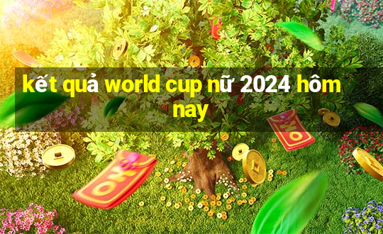 kết quả world cup nữ 2024 hôm nay