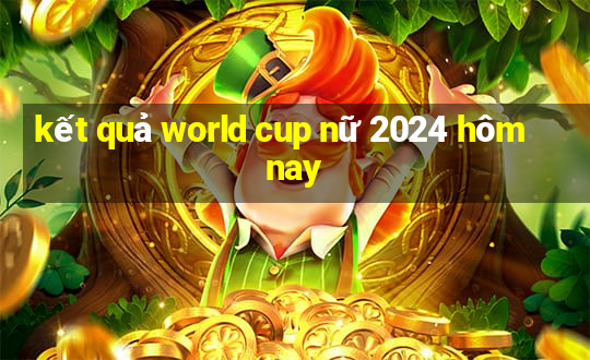 kết quả world cup nữ 2024 hôm nay