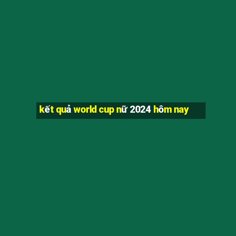 kết quả world cup nữ 2024 hôm nay