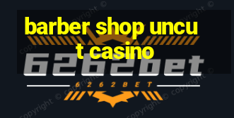 barber shop uncut casino