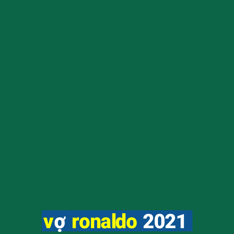 vợ ronaldo 2021