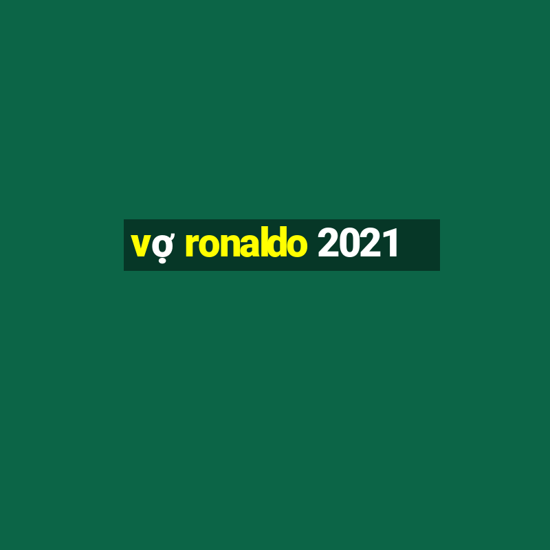 vợ ronaldo 2021