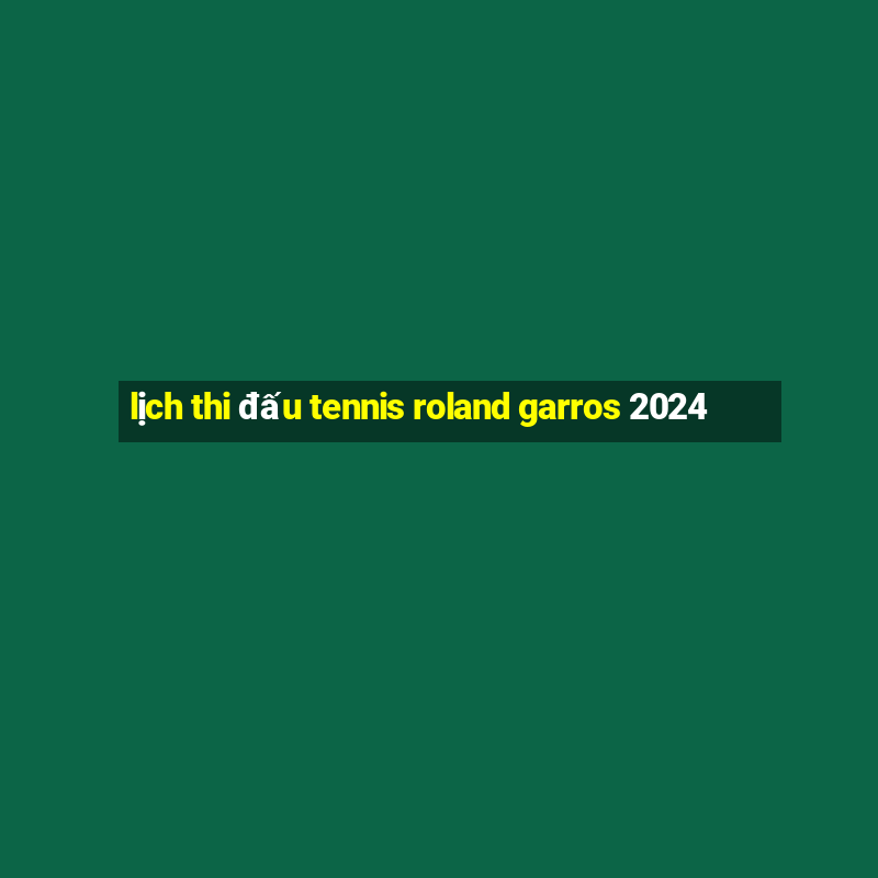 lịch thi đấu tennis roland garros 2024