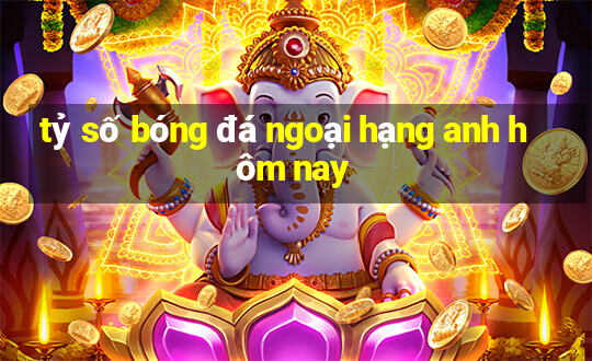 tỷ số bóng đá ngoại hạng anh hôm nay