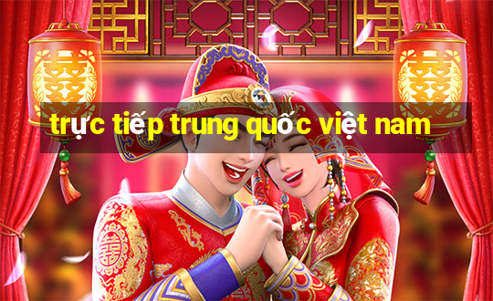 trực tiếp trung quốc việt nam