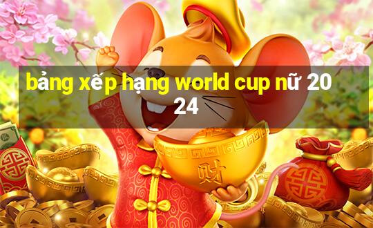 bảng xếp hạng world cup nữ 2024