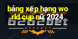 bảng xếp hạng world cup nữ 2024