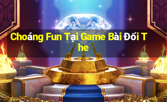 Choáng Fun Tại Game Bài Đổi The