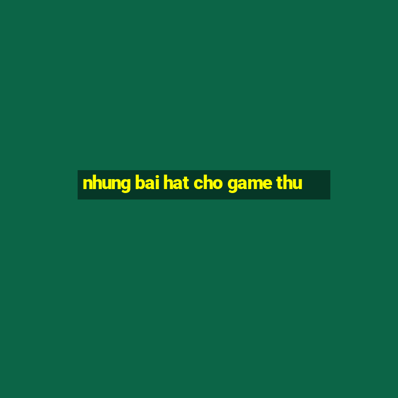 nhung bai hat cho game thu