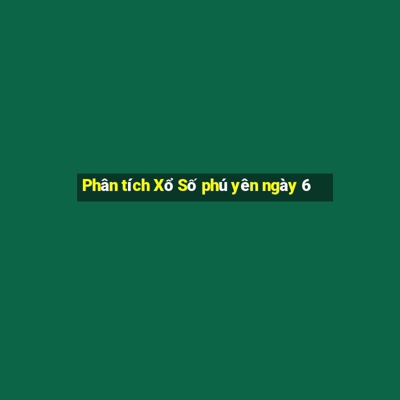 Phân tích Xổ Số phú yên ngày 6