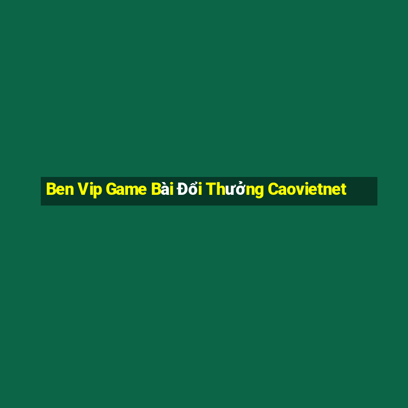 Ben Vip Game Bài Đổi Thưởng Caovietnet