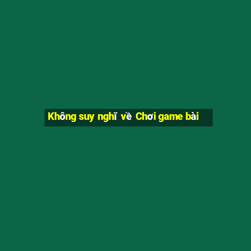 Không suy nghĩ về Chơi game bài