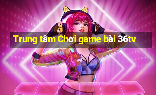 Trung tâm Chơi game bài 36tv