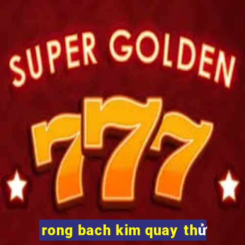 rong bach kim quay thử