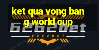 ket qua vong bang world cup