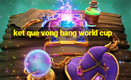 ket qua vong bang world cup