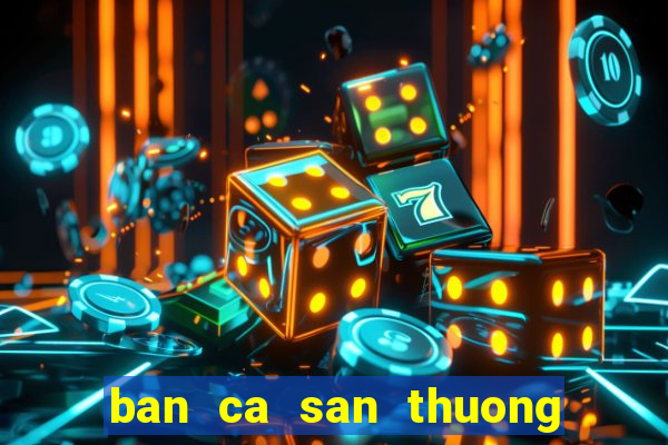 ban ca san thuong doi the cao