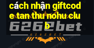 cách nhận giftcode tan thu nohu club