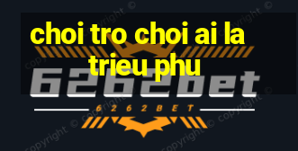 choi tro choi ai la trieu phu