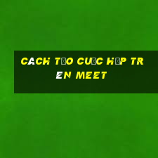 cách tạo cuộc họp trên meet