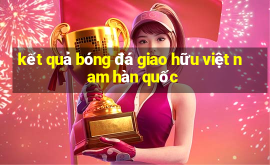 kết quả bóng đá giao hữu việt nam hàn quốc