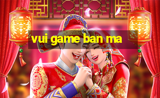 vui game ban ma