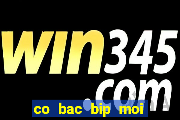 co bac bip moi nhat hien nay