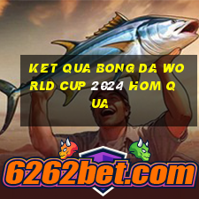 ket qua bong da world cup 2024 hom qua