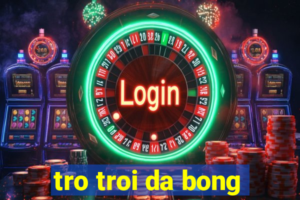 tro troi da bong