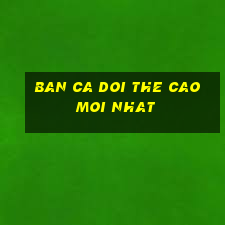 ban ca doi the cao moi nhat