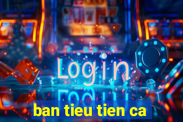 ban tieu tien ca