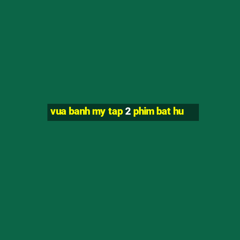 vua banh my tap 2 phim bat hu