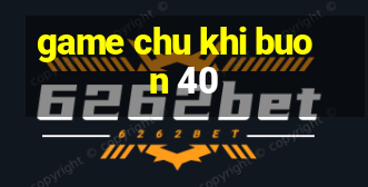 game chu khi buon 40