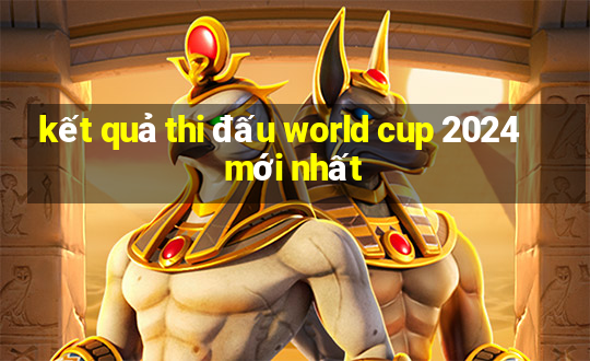 kết quả thi đấu world cup 2024 mới nhất