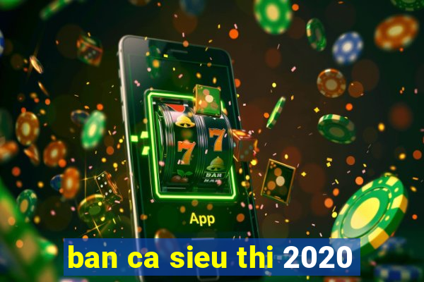 ban ca sieu thi 2020