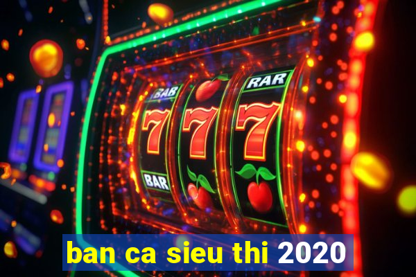 ban ca sieu thi 2020