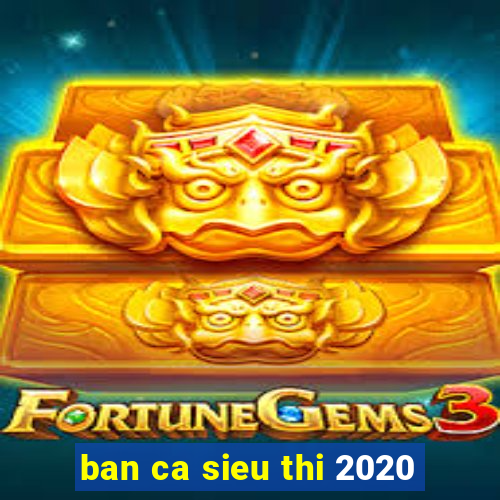 ban ca sieu thi 2020