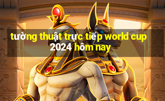 tường thuật trực tiếp world cup 2024 hôm nay