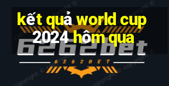 kết quả world cup 2024 hôm qua