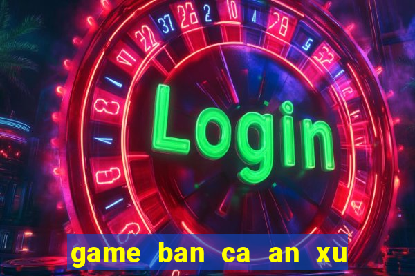 game ban ca an xu moi nhat