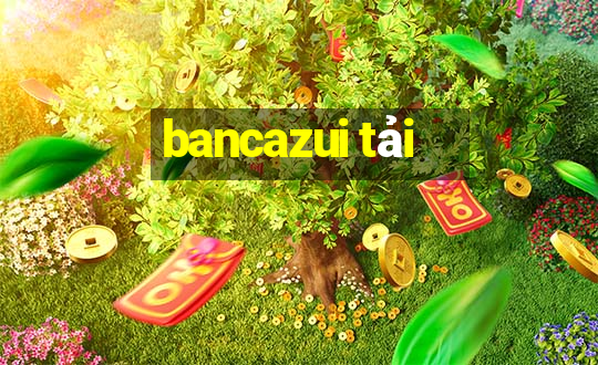 bancazui tải