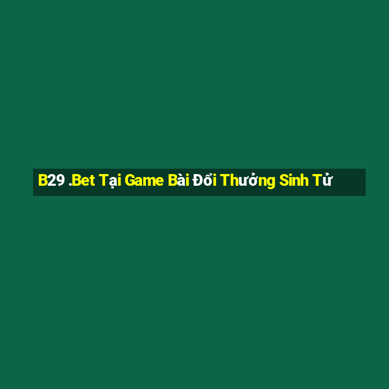 B29 .Bet Tại Game Bài Đổi Thưởng Sinh Tử