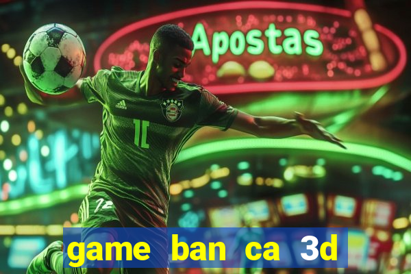 game ban ca 3d tren may tinh