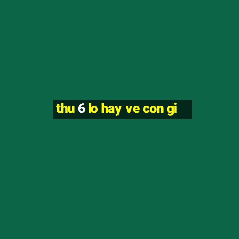 thu 6 lo hay ve con gi