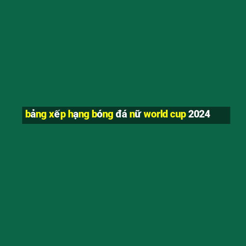 bảng xếp hạng bóng đá nữ world cup 2024