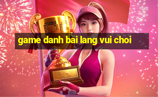 game danh bai lang vui choi