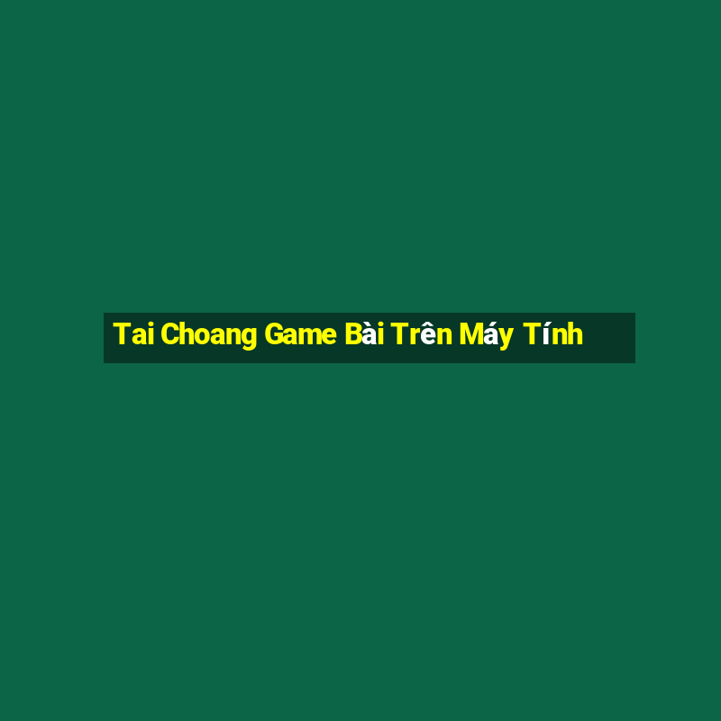 Tai Choang Game Bài Trên Máy Tính