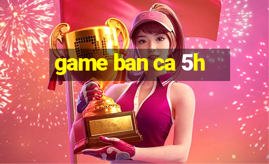 game ban ca 5h